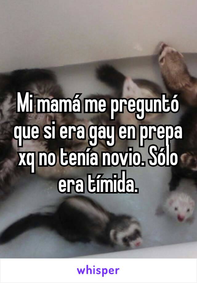 Mi mamá me preguntó que si era gay en prepa xq no tenía novio. Sólo era tímida.