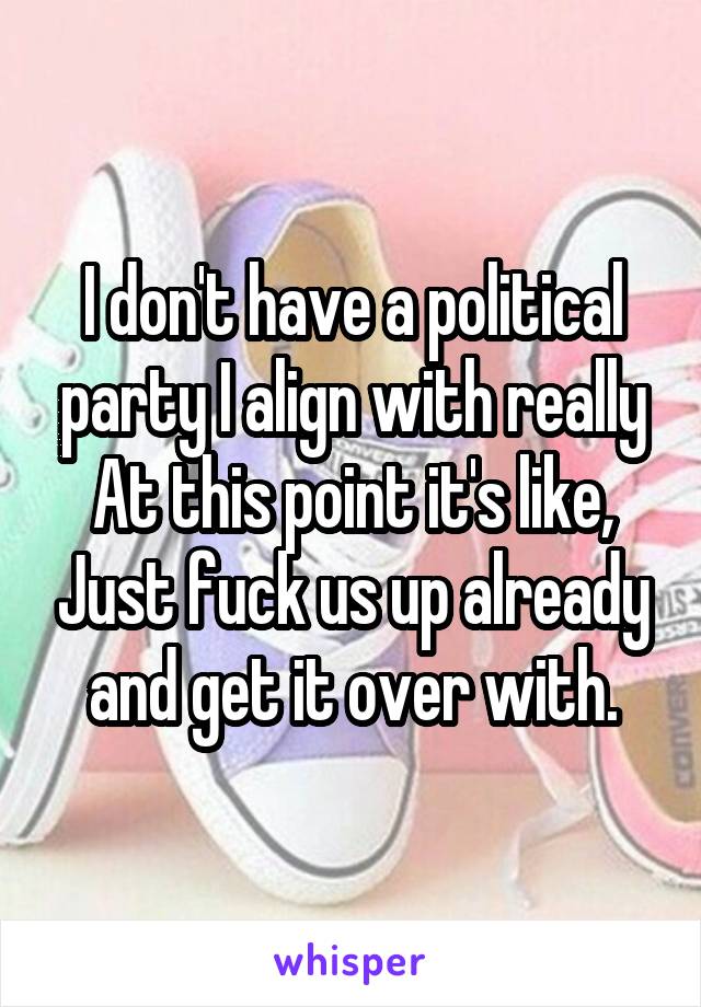 I don't have a political party I align with really
At this point it's like, Just fuck us up already and get it over with.