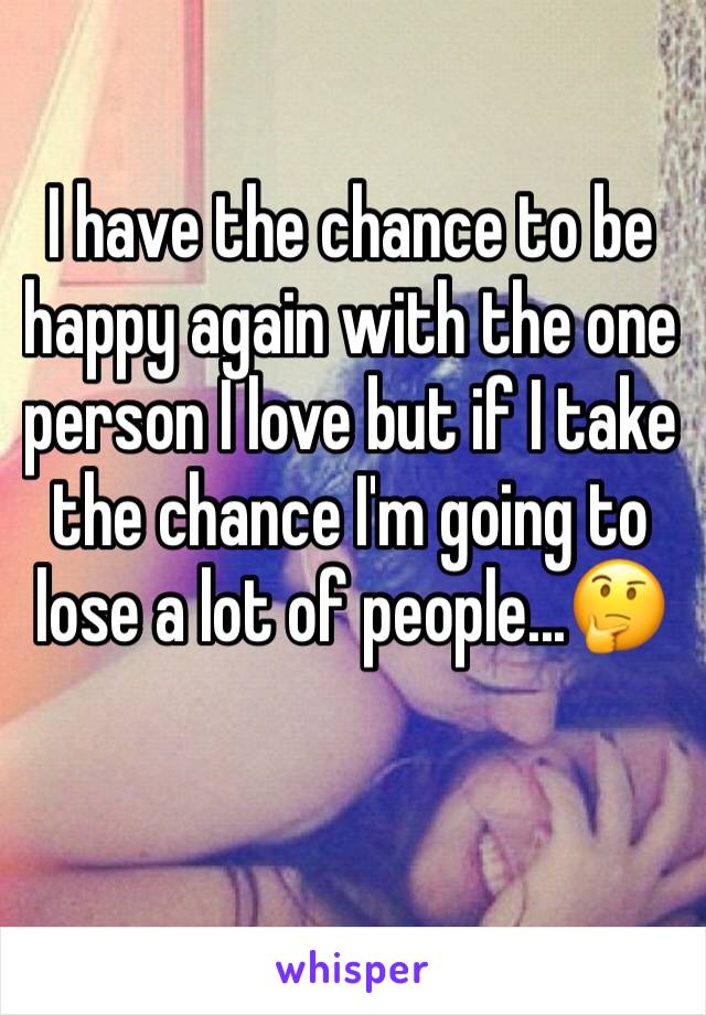 I have the chance to be happy again with the one person I love but if I take the chance I'm going to lose a lot of people...🤔