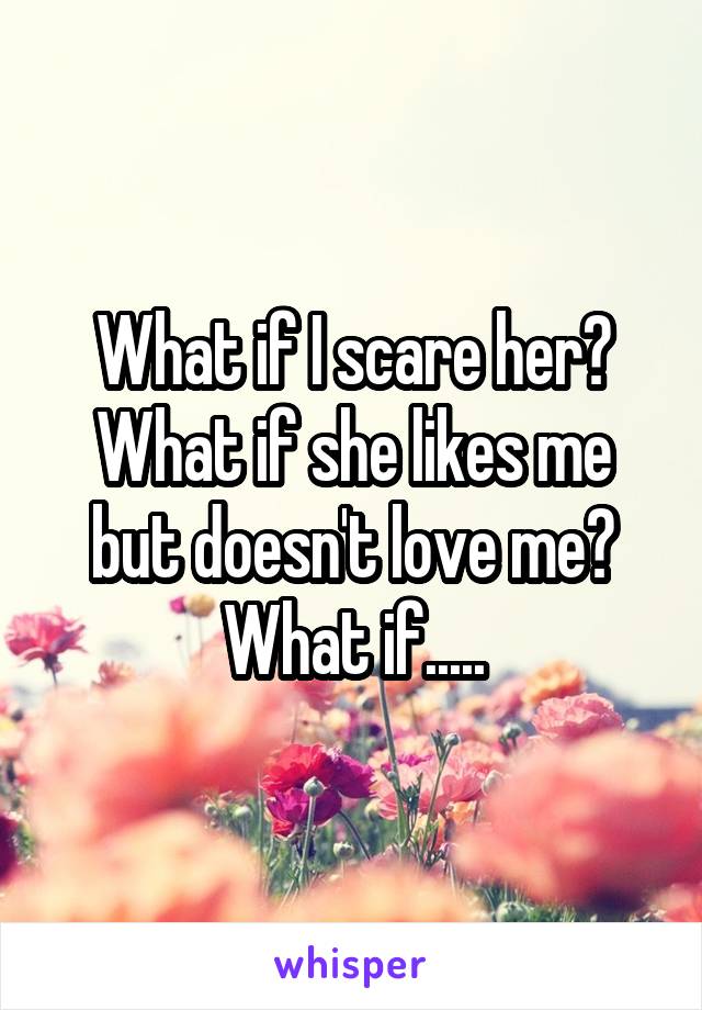 What if I scare her? What if she likes me but doesn't love me? What if.....