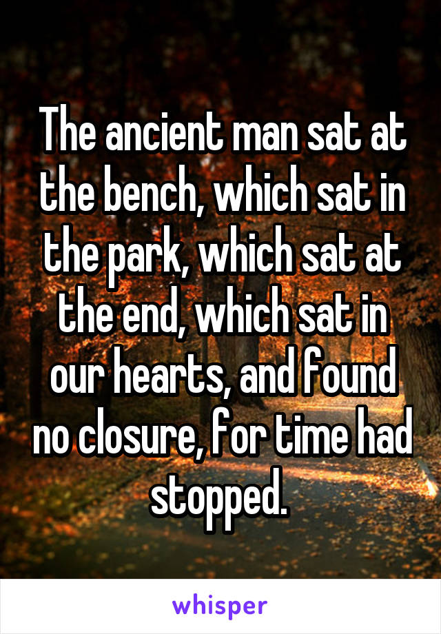 The ancient man sat at the bench, which sat in the park, which sat at the end, which sat in our hearts, and found no closure, for time had stopped. 