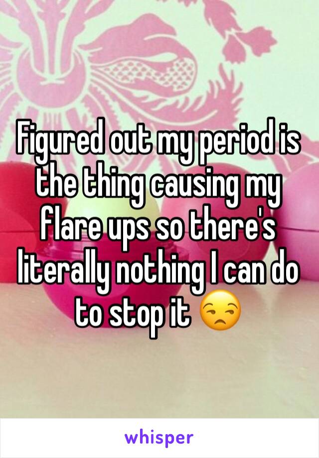 Figured out my period is the thing causing my flare ups so there's literally nothing I can do to stop it 😒