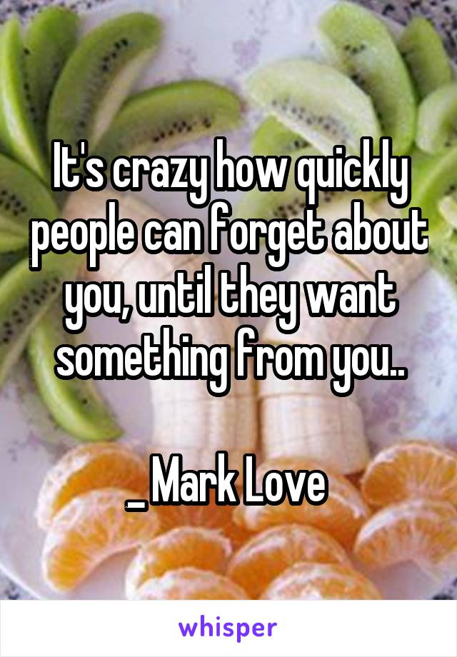 It's crazy how quickly people can forget about you, until they want something from you..

_ Mark Love 