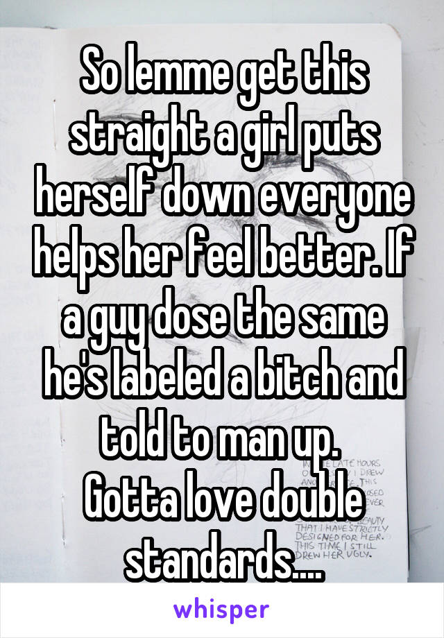 So lemme get this straight a girl puts herself down everyone helps her feel better. If a guy dose the same he's labeled a bitch and told to man up. 
Gotta love double standards....