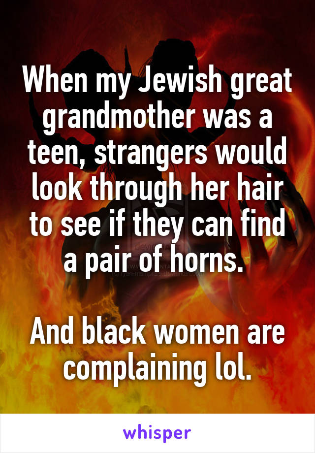 When my Jewish great grandmother was a teen, strangers would look through her hair to see if they can find a pair of horns. 

And black women are complaining lol.