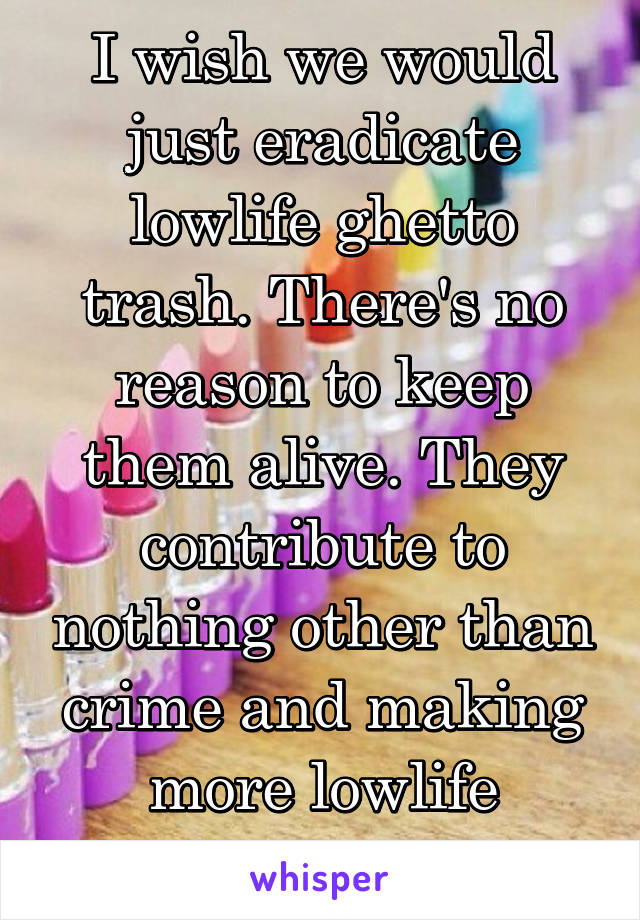 I wish we would just eradicate lowlife ghetto trash. There's no reason to keep them alive. They contribute to nothing other than crime and making more lowlife babies. 