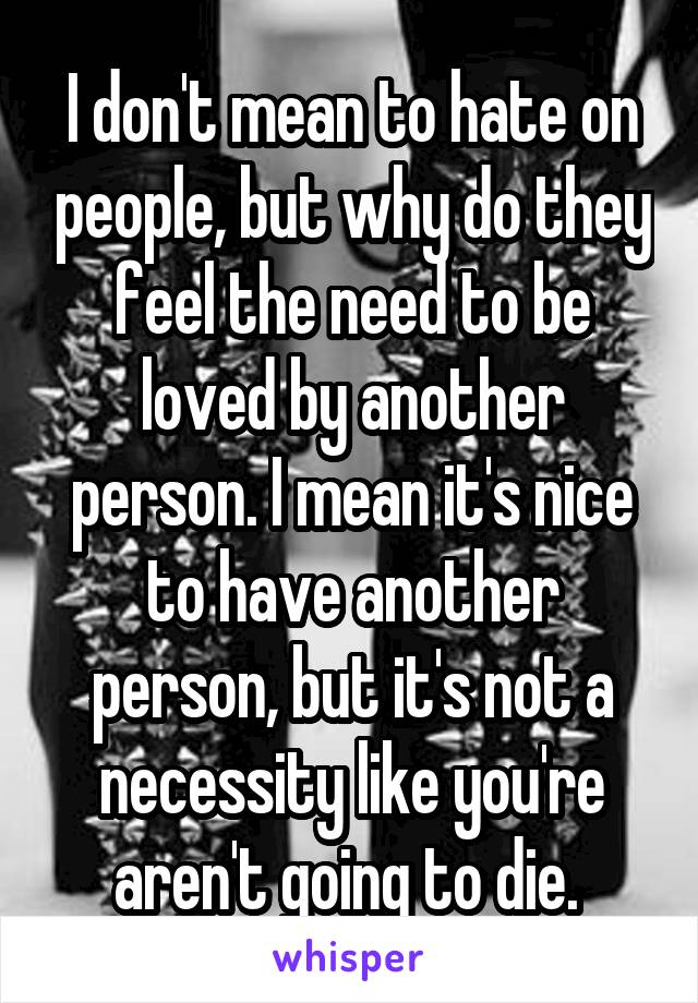 I don't mean to hate on people, but why do they feel the need to be loved by another person. I mean it's nice to have another person, but it's not a necessity like you're aren't going to die. 