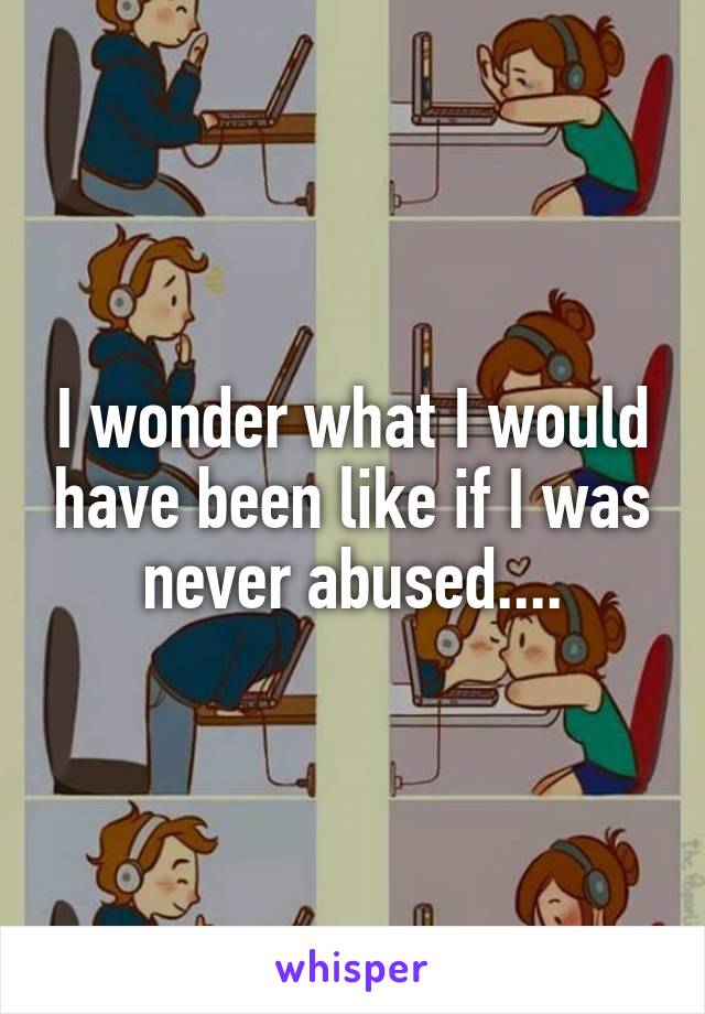 I wonder what I would have been like if I was never abused....