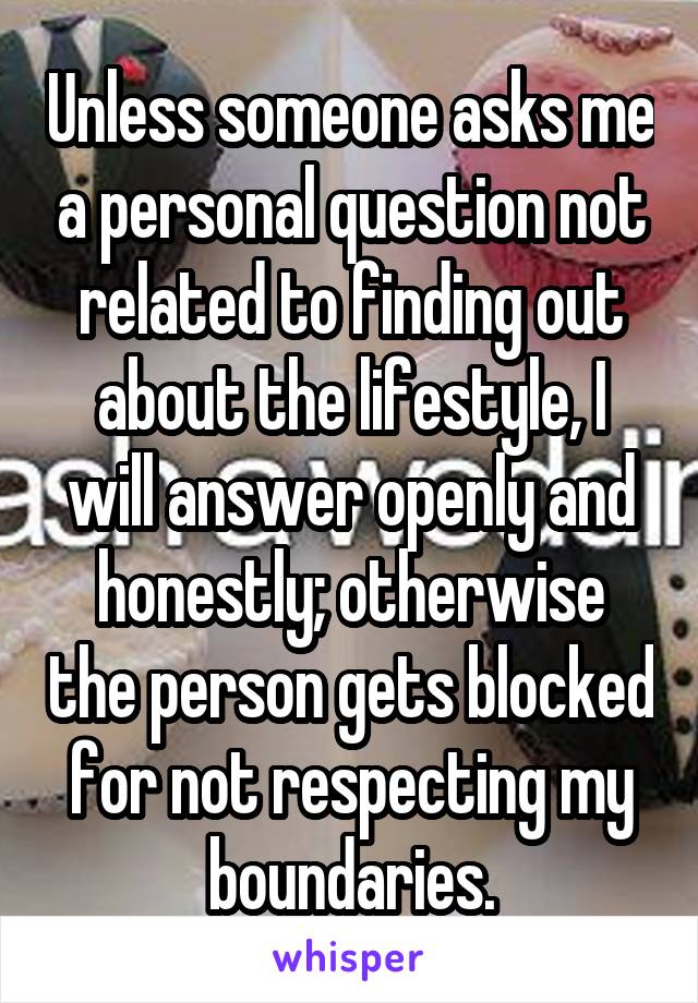 Unless someone asks me a personal question not related to finding out about the lifestyle, I will answer openly and honestly; otherwise the person gets blocked for not respecting my boundaries.