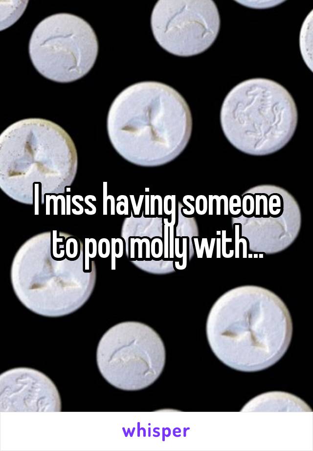 I miss having someone to pop molly with...