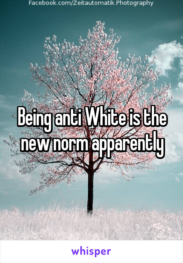 Being anti White is the new norm apparently