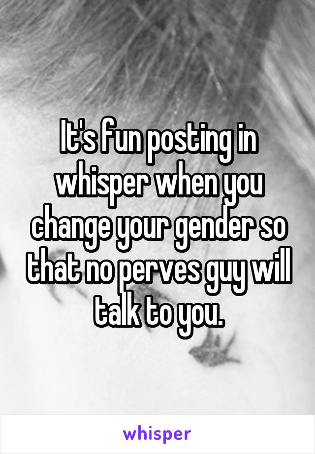 It's fun posting in whisper when you change your gender so that no perves guy will talk to you.