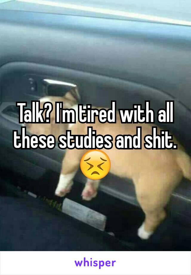 Talk? I'm tired with all these studies and shit. 😣