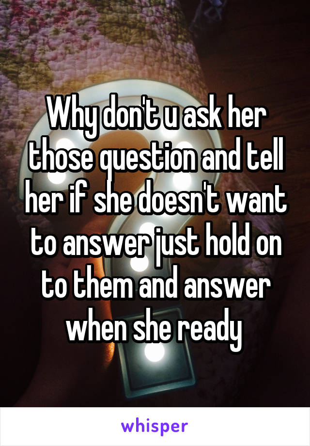 Why don't u ask her those question and tell her if she doesn't want to answer just hold on to them and answer when she ready 