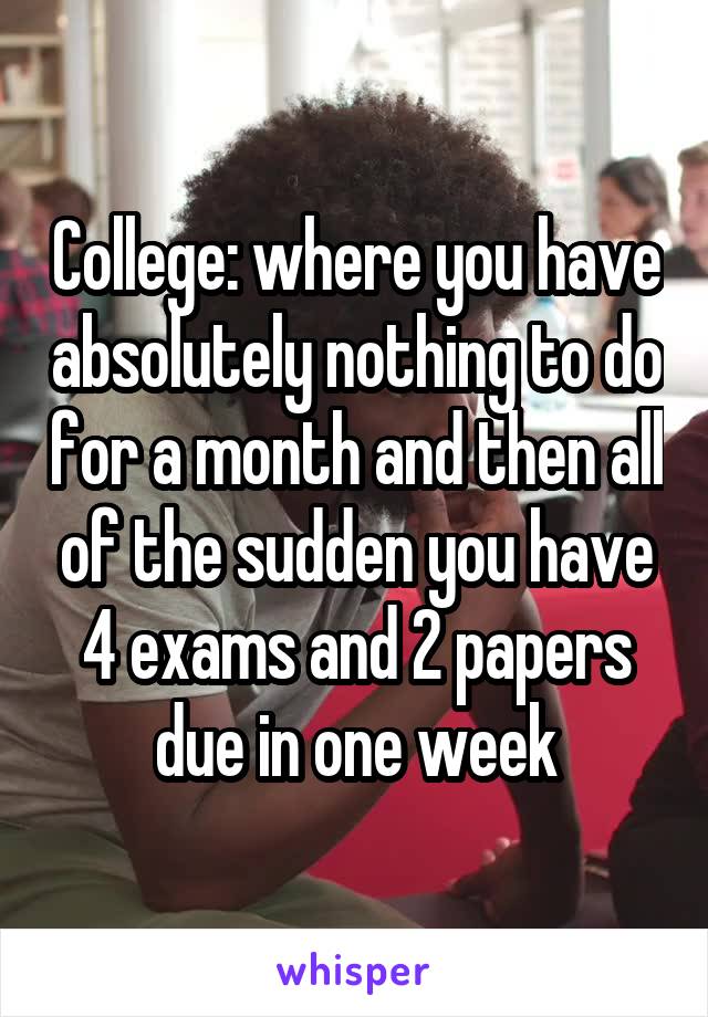 College: where you have absolutely nothing to do for a month and then all of the sudden you have 4 exams and 2 papers due in one week