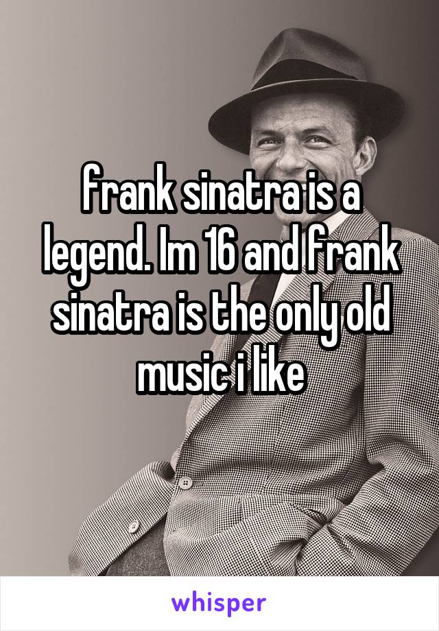  frank sinatra is a legend. Im 16 and frank sinatra is the only old music i like
