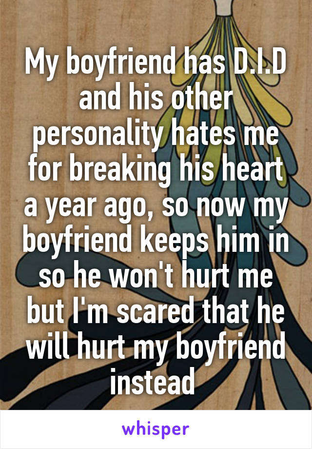 My boyfriend has D.I.D and his other personality hates me for breaking his heart a year ago, so now my boyfriend keeps him in so he won't hurt me but I'm scared that he will hurt my boyfriend instead 