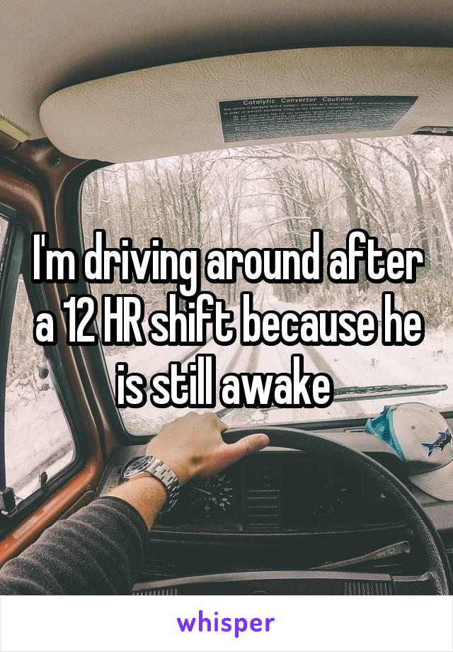 I'm driving around after a 12 HR shift because he is still awake 