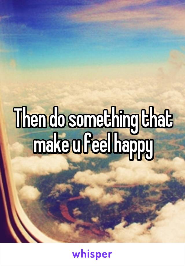 Then do something that make u feel happy