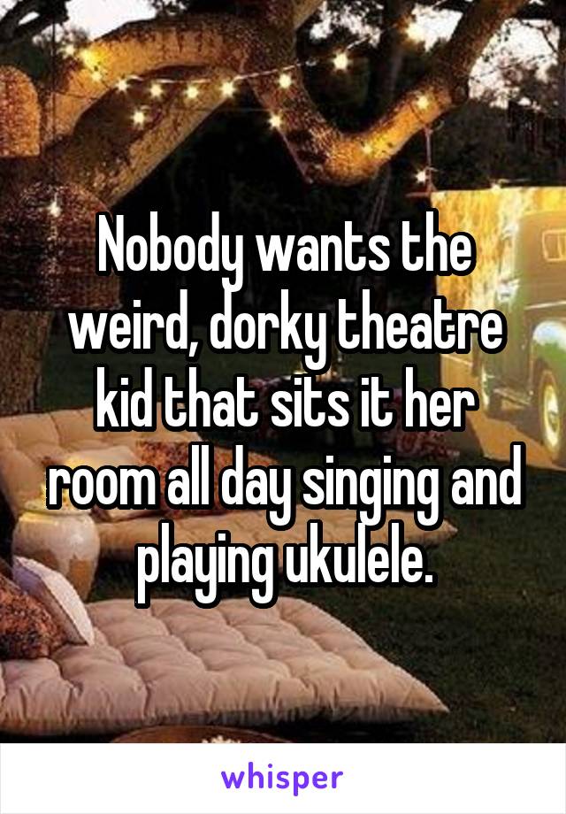 Nobody wants the weird, dorky theatre kid that sits it her room all day singing and playing ukulele.