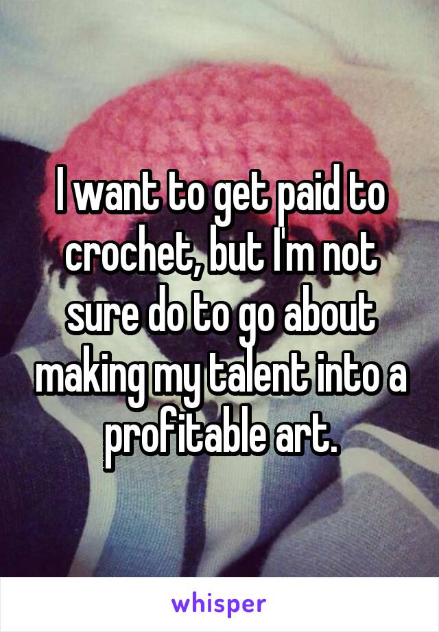 I want to get paid to crochet, but I'm not sure do to go about making my talent into a profitable art.