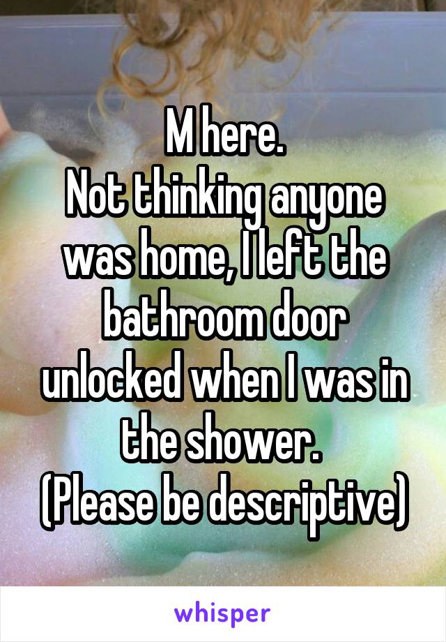 M here.
Not thinking anyone was home, I left the bathroom door unlocked when I was in the shower. 
(Please be descriptive)