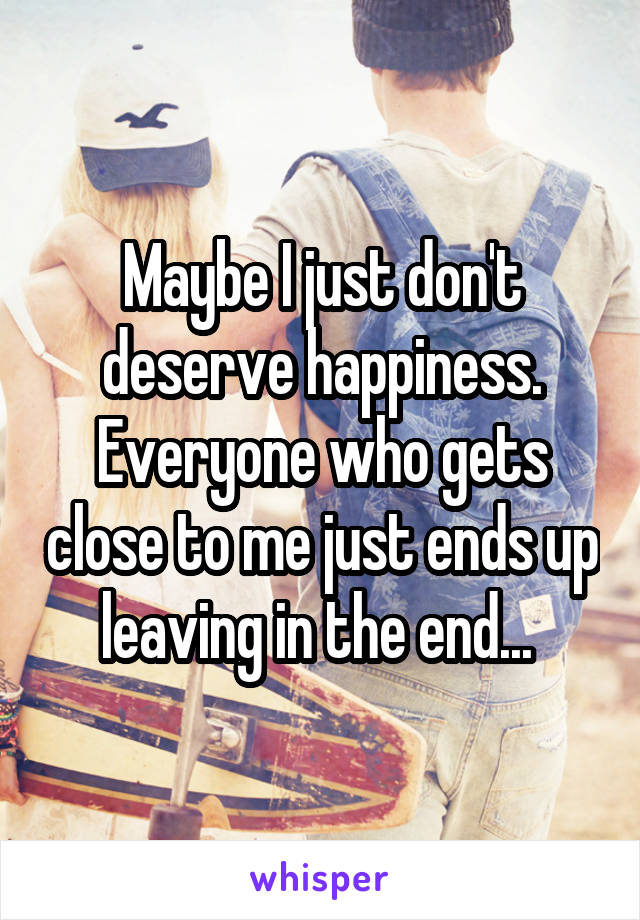 Maybe I just don't deserve happiness. Everyone who gets close to me just ends up leaving in the end... 