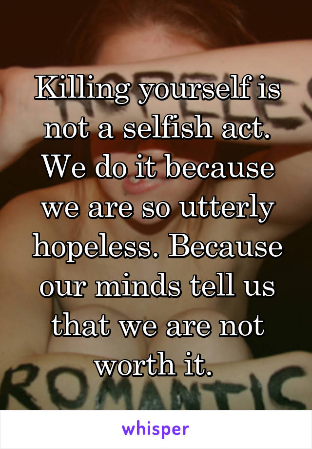 Killing yourself is not a selfish act. We do it because we are so utterly hopeless. Because our minds tell us that we are not worth it. 