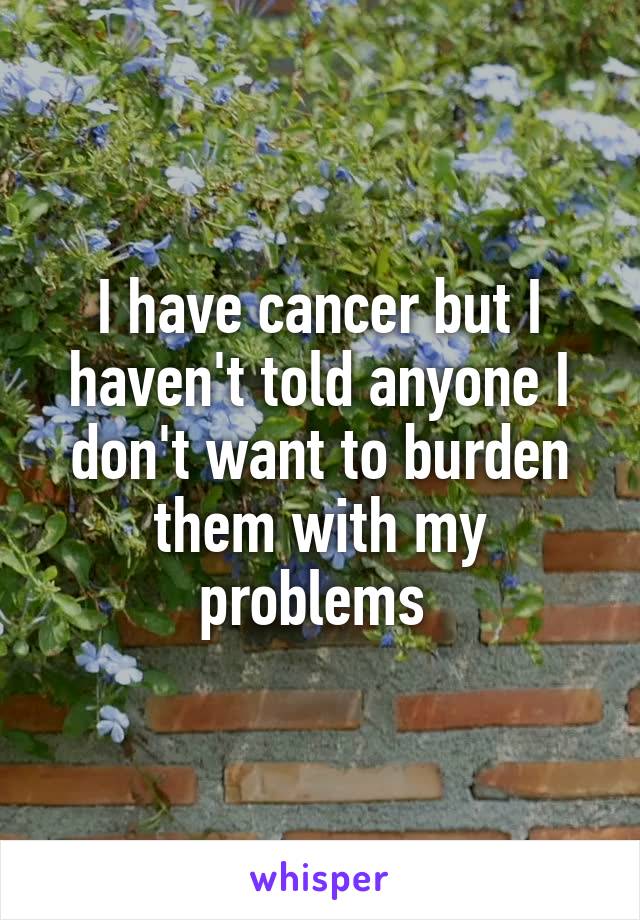 I have cancer but I haven't told anyone I don't want to burden them with my problems 