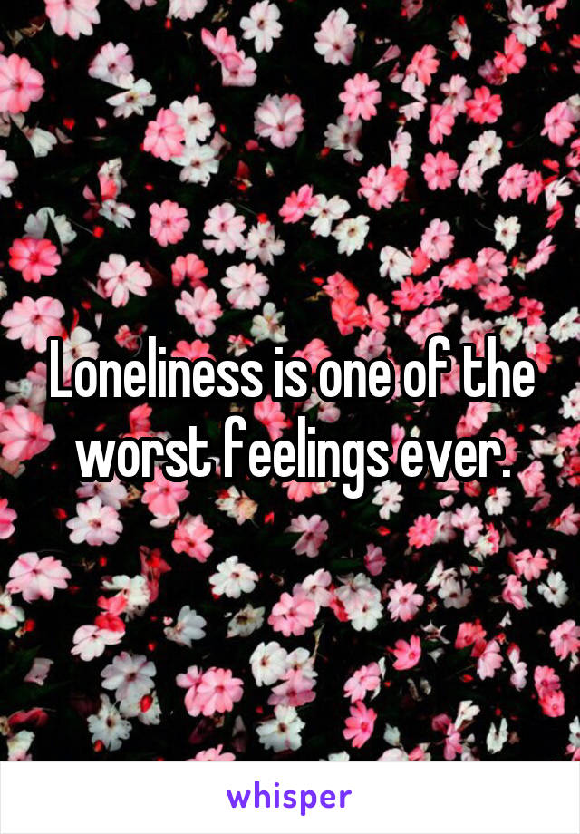 Loneliness is one of the worst feelings ever.