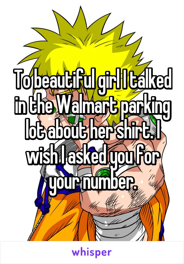 To beautiful girl I talked in the Walmart parking lot about her shirt. I wish I asked you for your number.