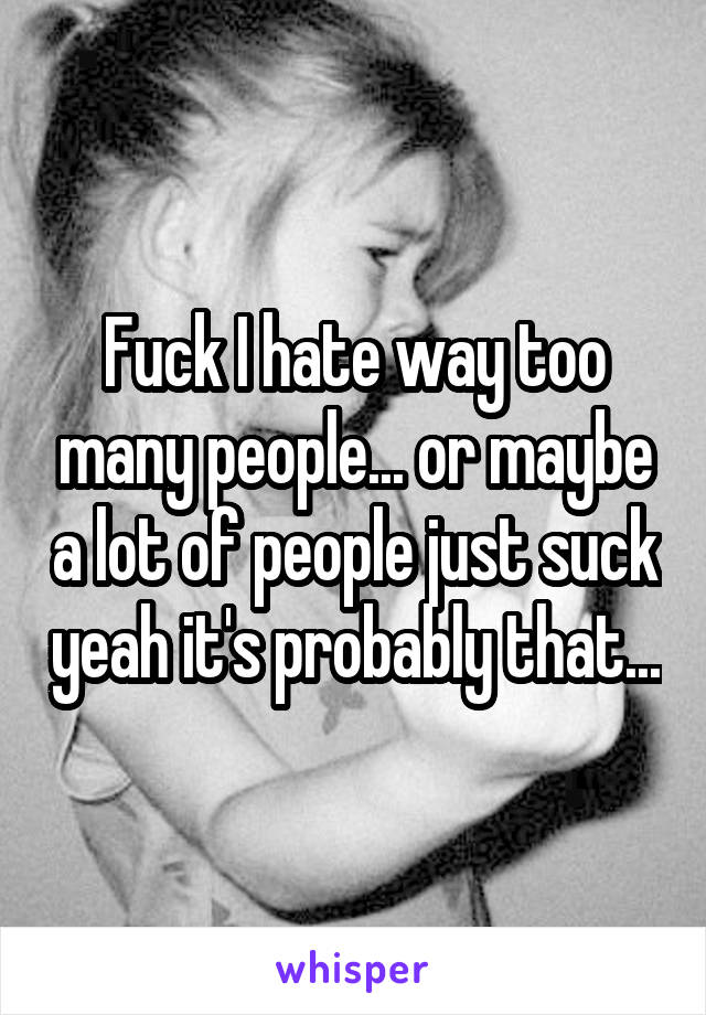 Fuck I hate way too many people... or maybe a lot of people just suck yeah it's probably that...