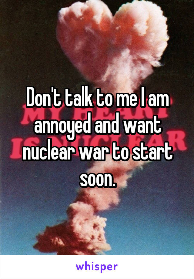 Don't talk to me I am annoyed and want nuclear war to start soon.