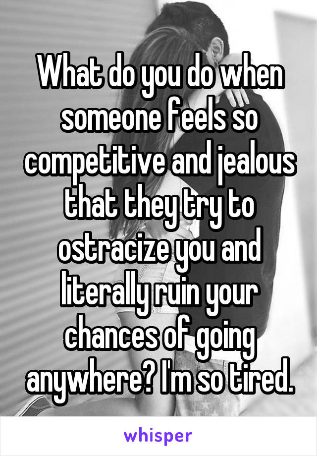 What do you do when someone feels so competitive and jealous that they try to ostracize you and literally ruin your chances of going anywhere? I'm so tired.