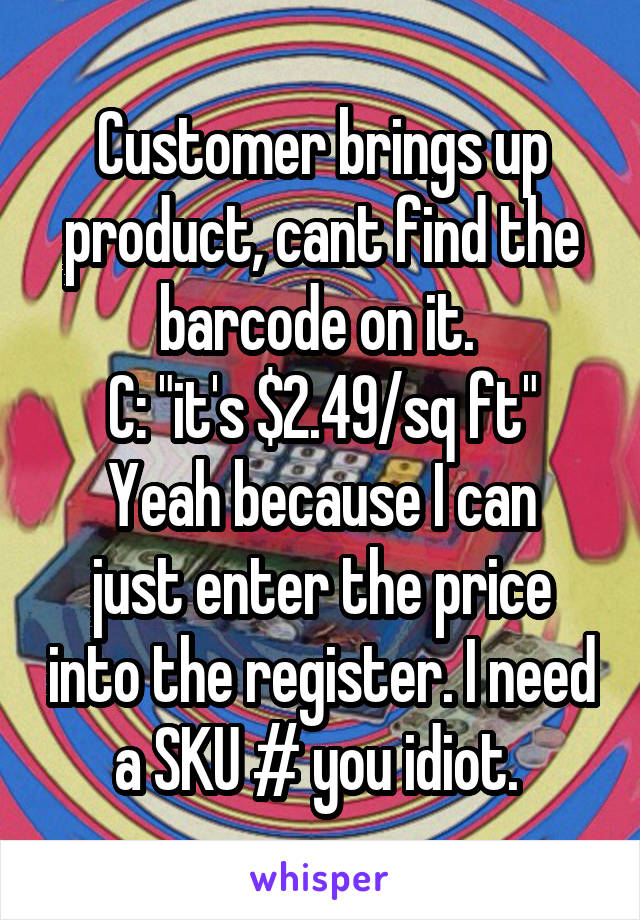 Customer brings up product, cant find the barcode on it. 
C: "it's $2.49/sq ft"
Yeah because I can just enter the price into the register. I need a SKU # you idiot. 