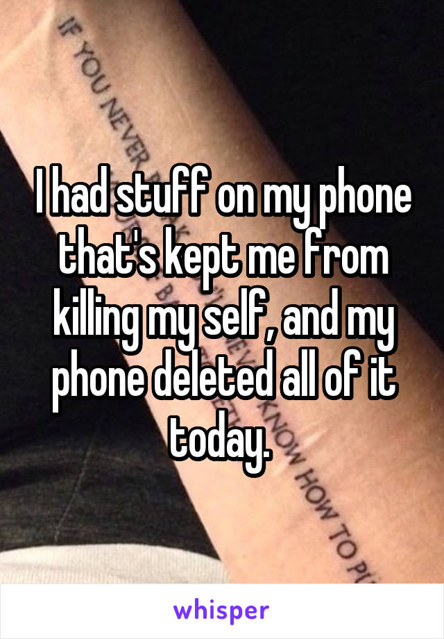 I had stuff on my phone that's kept me from killing my self, and my phone deleted all of it today. 