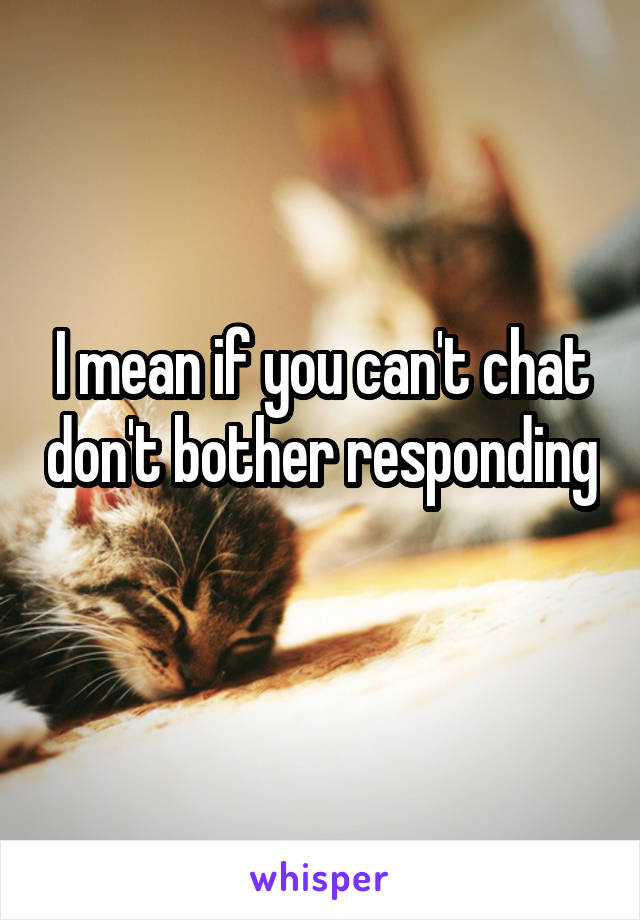 I mean if you can't chat don't bother responding 