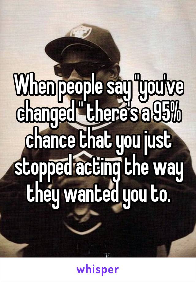 When people say "you've changed " there's a 95% chance that you just stopped acting the way they wanted you to.