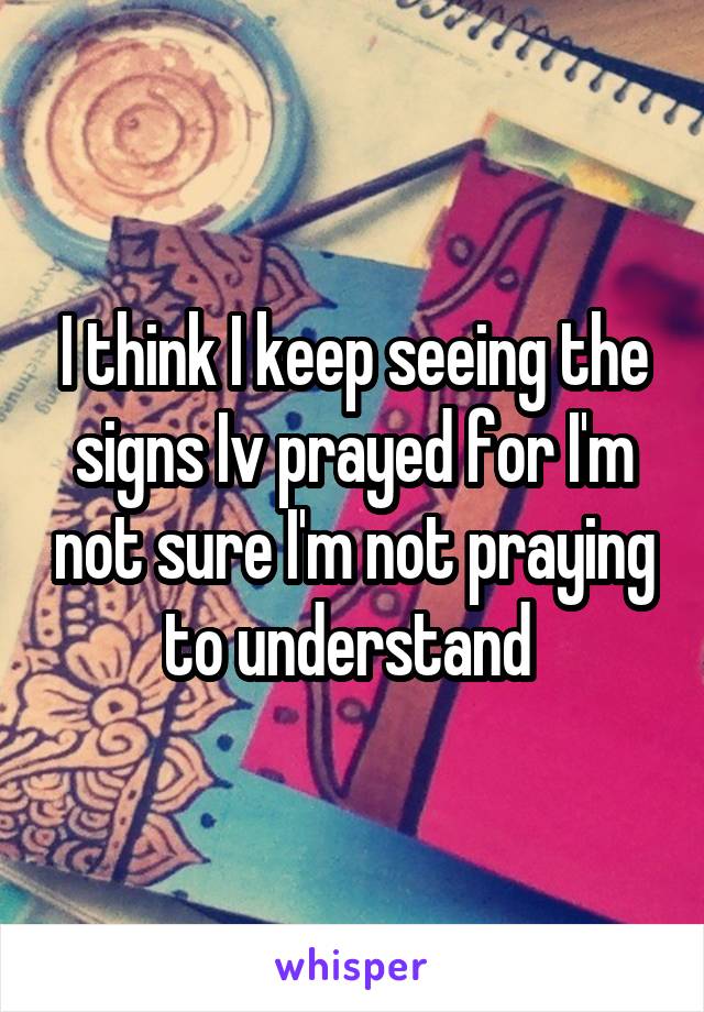 I think I keep seeing the signs Iv prayed for I'm not sure I'm not praying to understand 