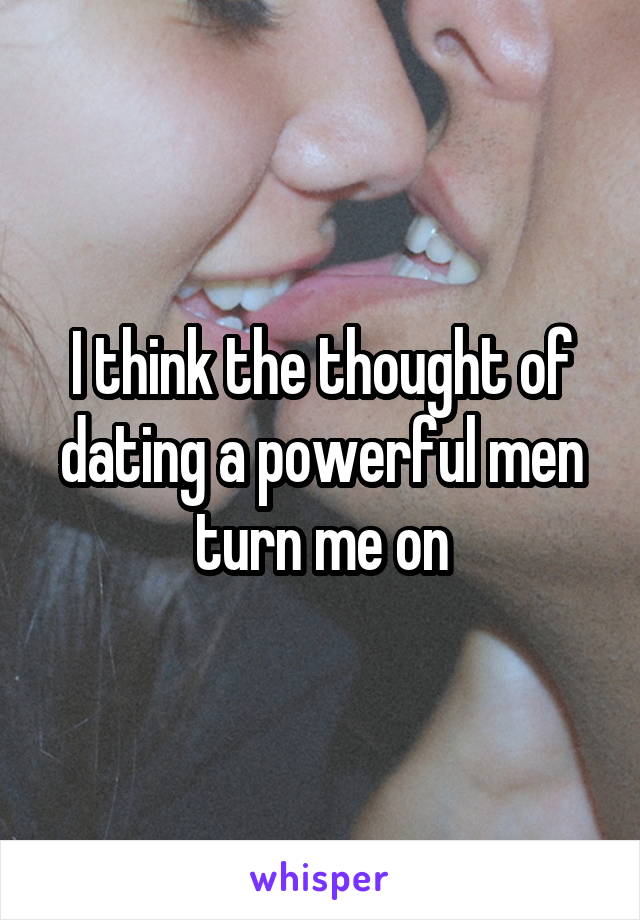 I think the thought of dating a powerful men turn me on