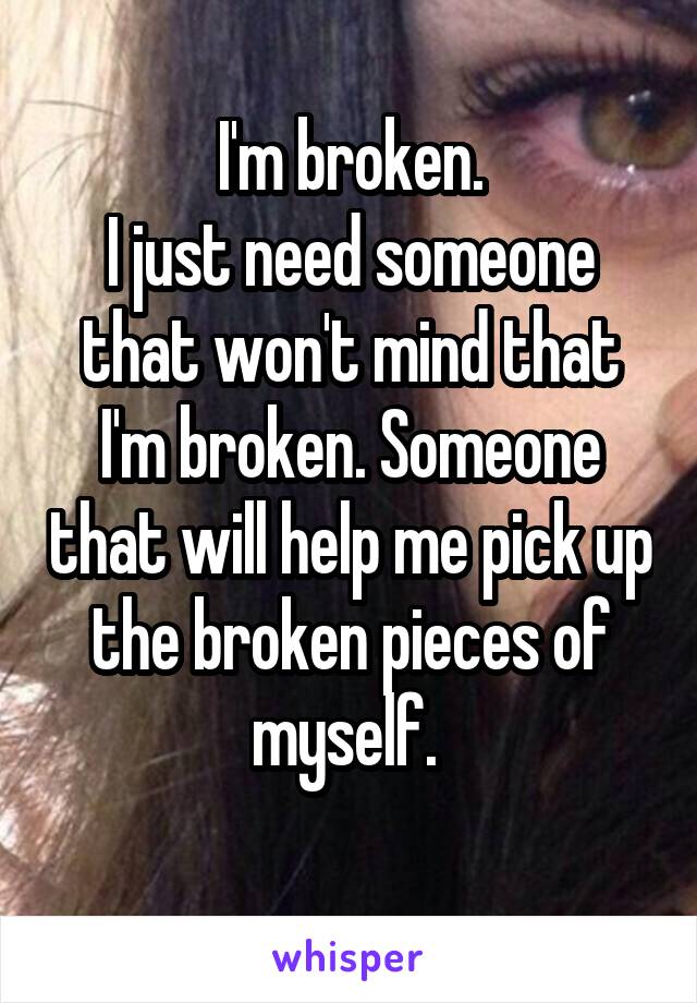 I'm broken.
I just need someone that won't mind that I'm broken. Someone that will help me pick up the broken pieces of myself. 
