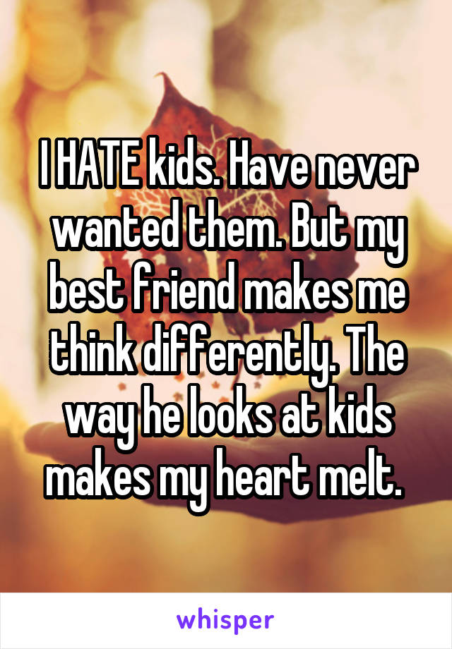 I HATE kids. Have never wanted them. But my best friend makes me think differently. The way he looks at kids makes my heart melt. 