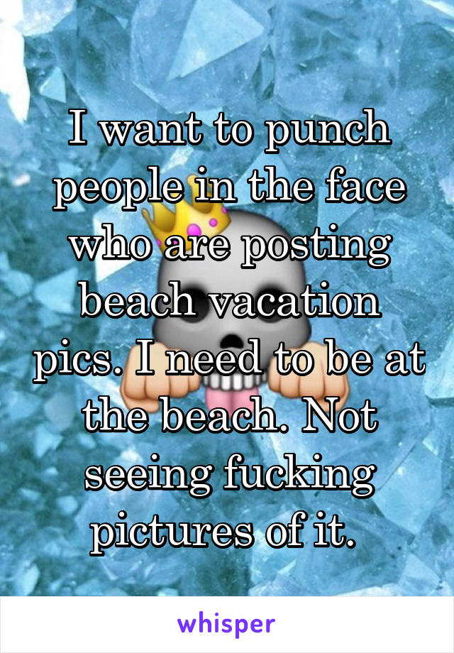 I want to punch people in the face who are posting beach vacation pics. I need to be at the beach. Not seeing fucking pictures of it. 