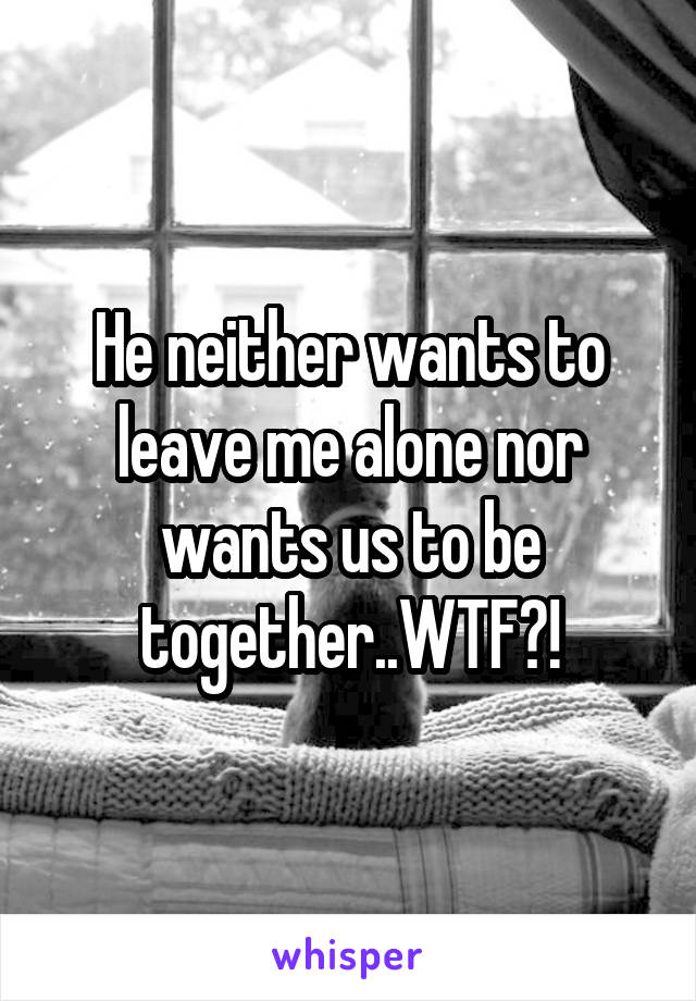 He neither wants to leave me alone nor wants us to be together..WTF?!