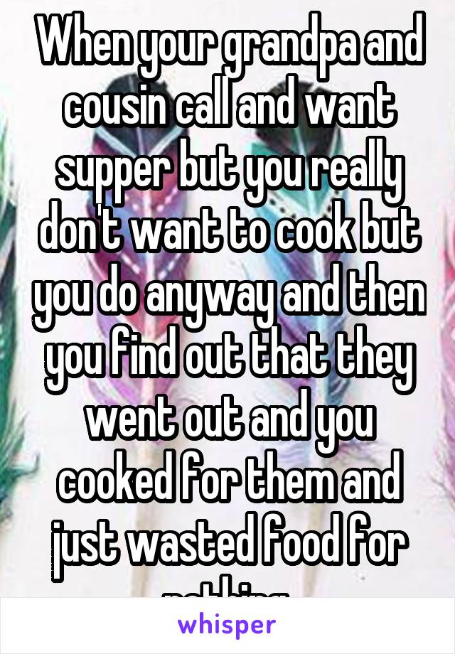 When your grandpa and cousin call and want supper but you really don't want to cook but you do anyway and then you find out that they went out and you cooked for them and just wasted food for nothing 