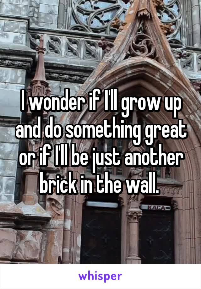 I wonder if I'll grow up and do something great or if I'll be just another brick in the wall. 