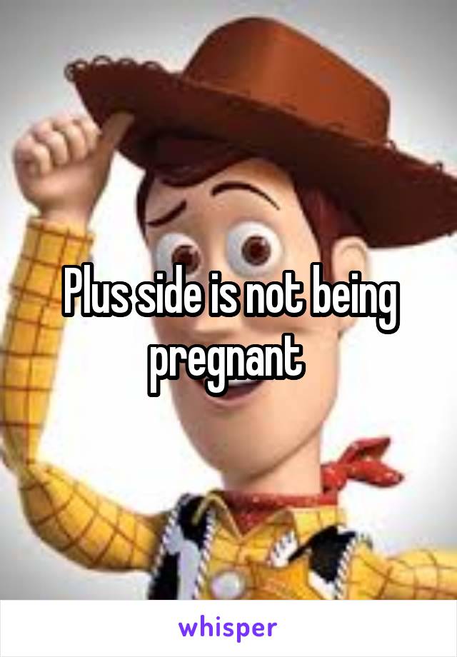 Plus side is not being pregnant 