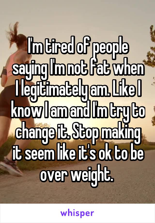 I'm tired of people saying I'm not fat when I legitimately am. Like I know I am and I'm try to change it. Stop making it seem like it's ok to be over weight. 