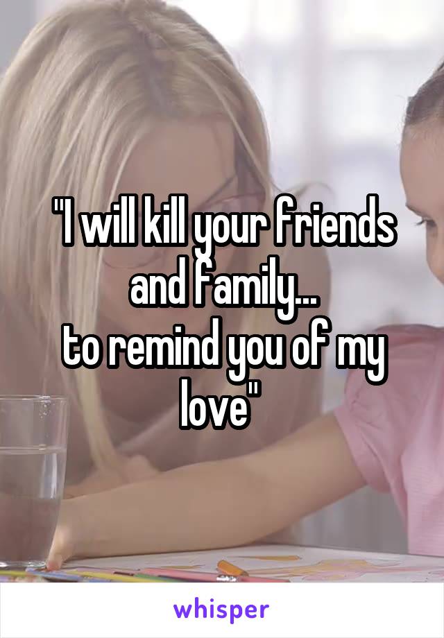 "I will kill your friends and family...
to remind you of my love" 