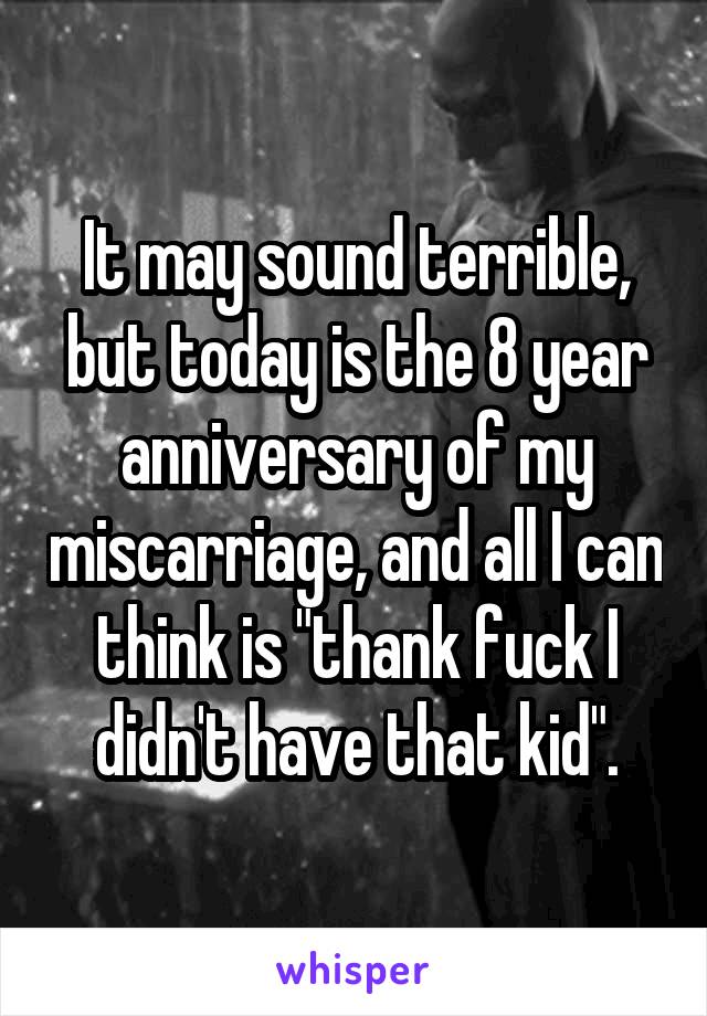 It may sound terrible, but today is the 8 year anniversary of my miscarriage, and all I can think is "thank fuck I didn't have that kid".